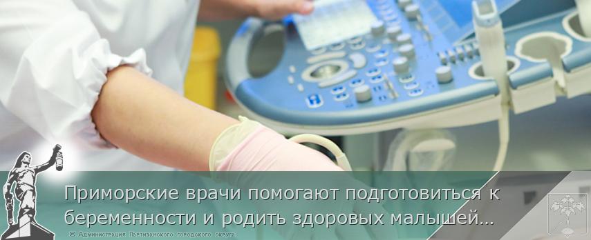 Приморские врачи помогают подготовиться к беременности и родить здоровых малышей, | Администрация муниципального округа город Партизанск Приморского края Официальный сайт