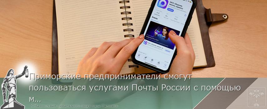 Приморские предприниматели смогут пользоваться услугами Почты России с помощью мессенджера МАХ | Администрация муниципального округа город Партизанск Приморского края Официальный сайт